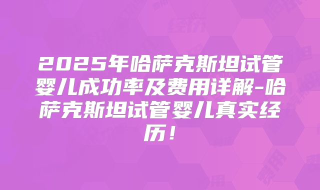 2025年哈萨克斯坦试管婴儿成功率及费用详解-哈萨克斯坦试管婴儿真实经历！