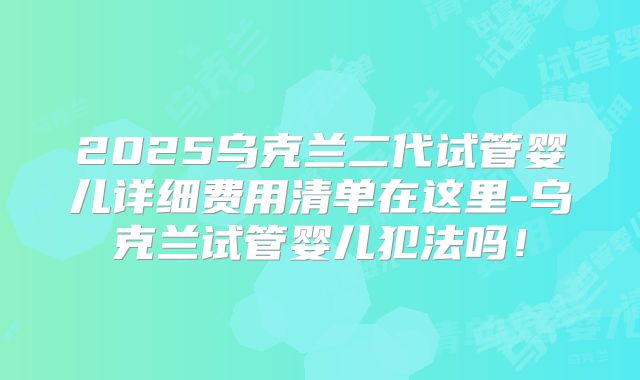 2025乌克兰二代试管婴儿详细费用清单在这里-乌克兰试管婴儿犯法吗！
