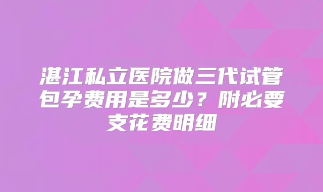 湛江私立医院做三代试管包孕费用是多少?附必要支花费明细