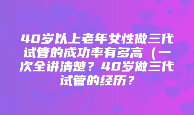 40岁以上老年女性做三代试管的成功率有多高(一次全讲清楚?40岁做三代试管的经历?