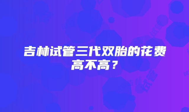 吉林试管三代双胎的花费高不高?