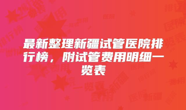 最新整理新疆试管医院排行榜，附试管费用明细一览表