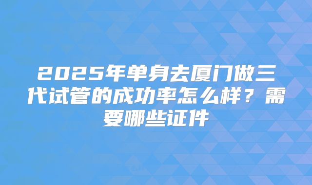 2025年单身去厦门做三代试管的成功率怎么样?需要哪些证件