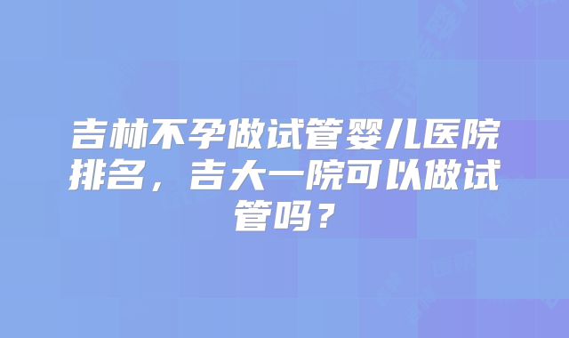 吉林不孕做试管婴儿医院排名，吉大一院可以做试管吗？