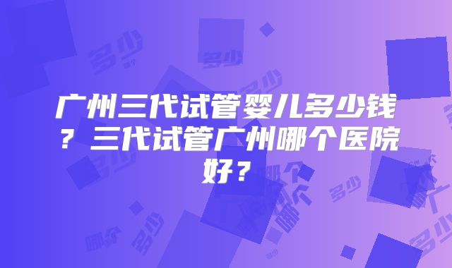 广州三代试管婴儿多少钱？三代试管广州哪个医院好？