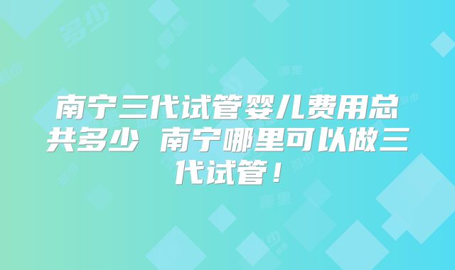 南宁三代试管婴儿费用总共多少 南宁哪里可以做三代试管！