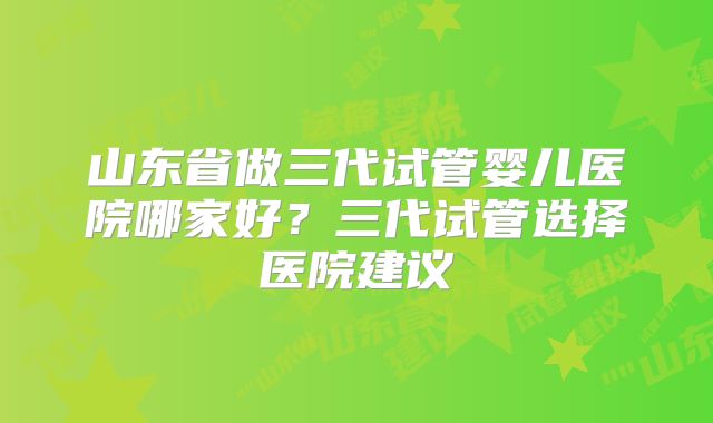 山东省做三代试管婴儿医院哪家好?三代试管选择医院建议