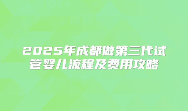 2025年成都做第三代试管婴儿流程及费用攻略
