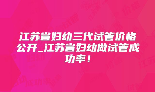 江苏省妇幼三代试管价格公开_江苏省妇幼做试管成功率！