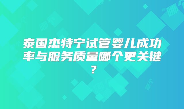 泰国杰特宁试管婴儿成功率与服务质量哪个更关键?