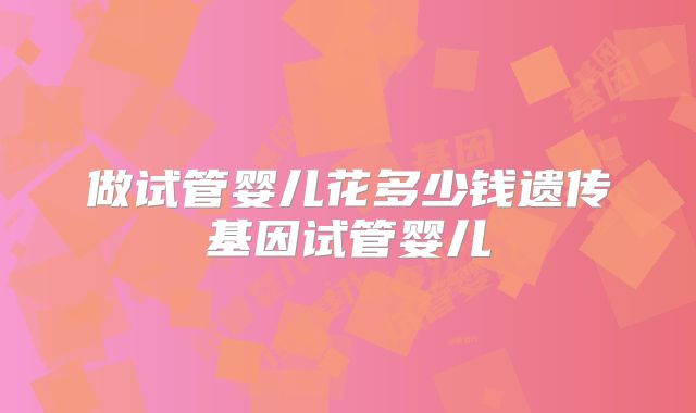 做试管婴儿花多少钱遗传基因试管婴儿