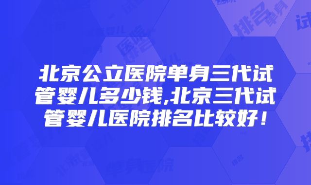 北京公立医院单身三代试管婴儿多少钱,北京三代试管婴儿医院排名比较好!