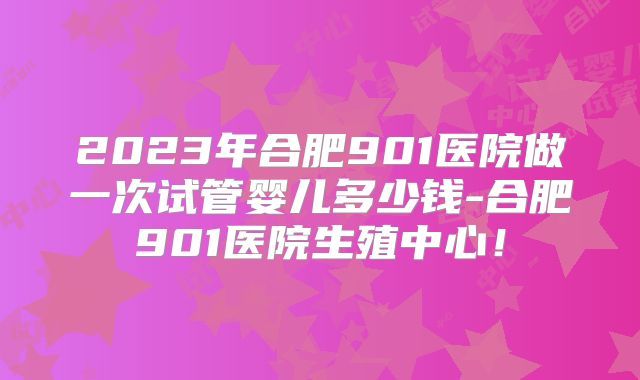 2023年合肥901医院做一次试管婴儿多少钱-合肥901医院生殖中心！