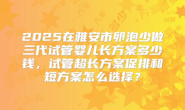 2025在雅安市卵泡少做三代试管婴儿长方案多少钱,试管超长方案促排和短方案怎么选择?