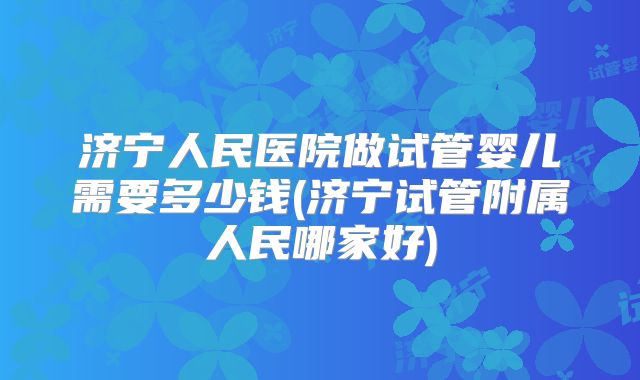 济宁人民医院做试管婴儿需要多少钱(济宁试管附属人民哪家好)