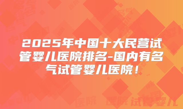 2025年中国十大民营试管婴儿医院排名-国内有名气试管婴儿医院!