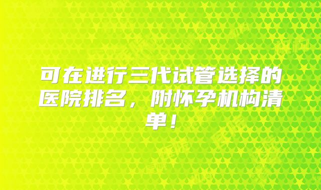 可在进行三代试管选择的医院排名，附怀孕机构清单！