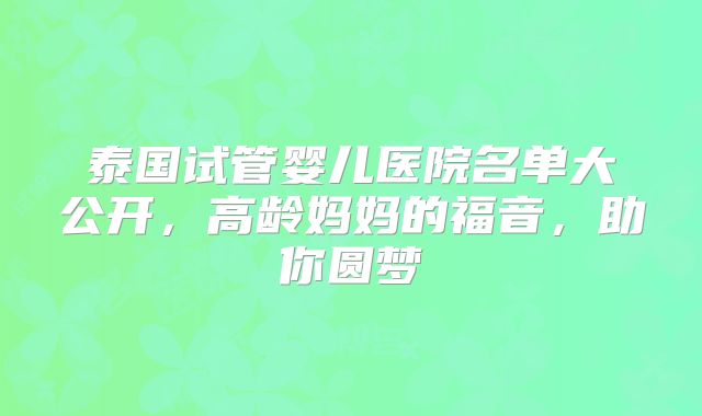 泰国试管婴儿医院名单大公开，高龄妈妈的福音，助你圆梦