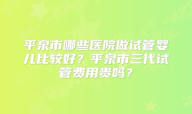 平泉市哪些医院做试管婴儿比较好？平泉市三代试管费用贵吗？