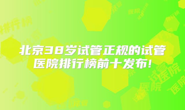 北京38岁试管正规的试管医院排行榜前十发布!