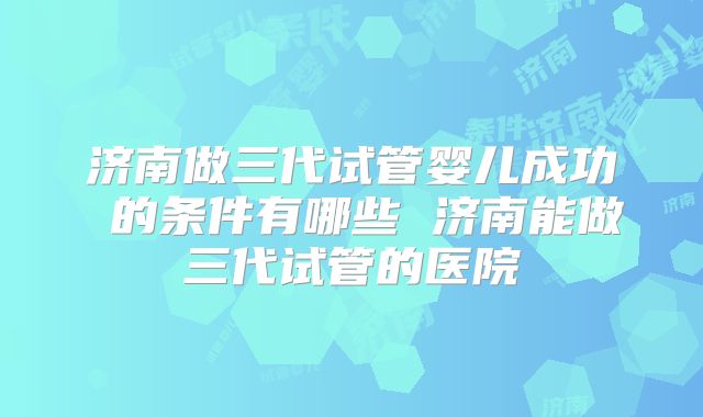 济南做三代试管婴儿成功 的条件有哪些 济南能做三代试管的医院