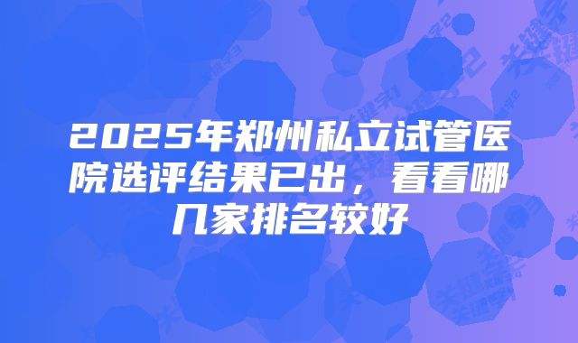 2025年郑州私立试管医院选评结果已出，看看哪几家排名较好