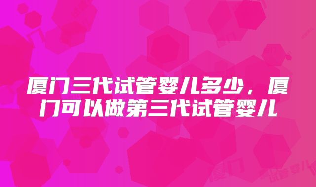 厦门三代试管婴儿多少,厦门可以做第三代试管婴儿