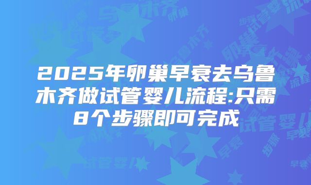 2025年卵巢早衰去乌鲁木齐做试管婴儿流程:只需8个步骤即可完成