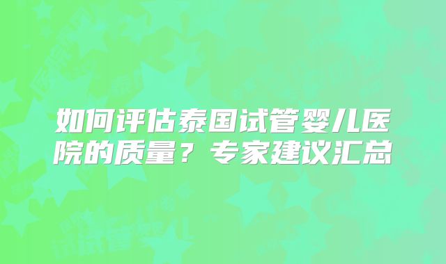 如何评估泰国试管婴儿医院的质量?专家建议汇总