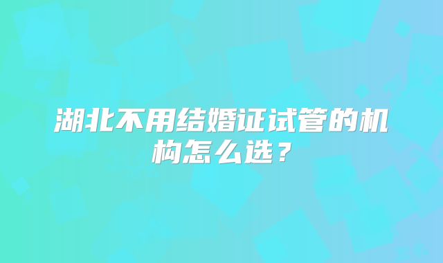 湖北不用结婚证试管的机构怎么选？