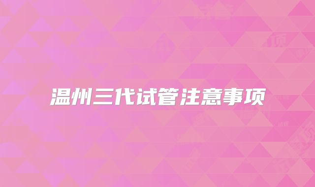 温州三代试管注意事项