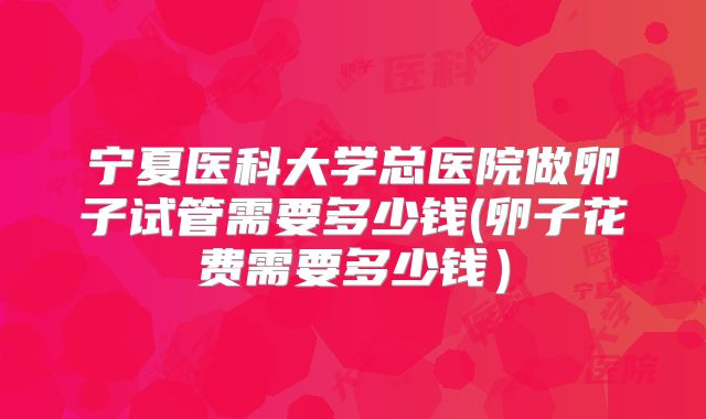宁夏医科大学总医院做卵子试管需要多少钱(卵子花费需要多少钱）