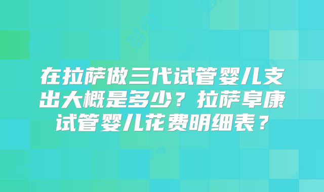 在拉萨做三代试管婴儿支出大概是多少？拉萨阜康试管婴儿花费明细表？