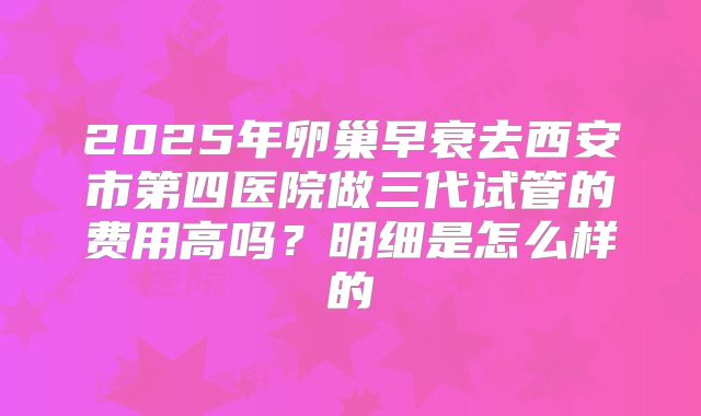 2025年卵巢早衰去西安市第四医院做三代试管的费用高吗？明细是怎么样的