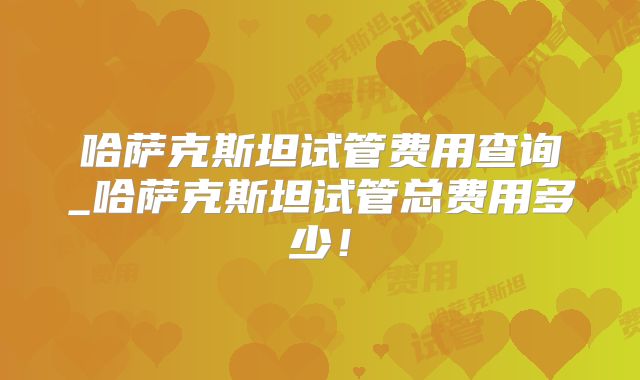 哈萨克斯坦试管费用查询_哈萨克斯坦试管总费用多少！
