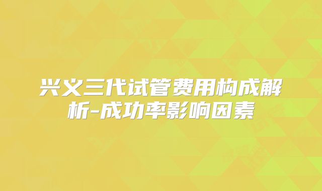 兴义三代试管费用构成解析-成功率影响因素