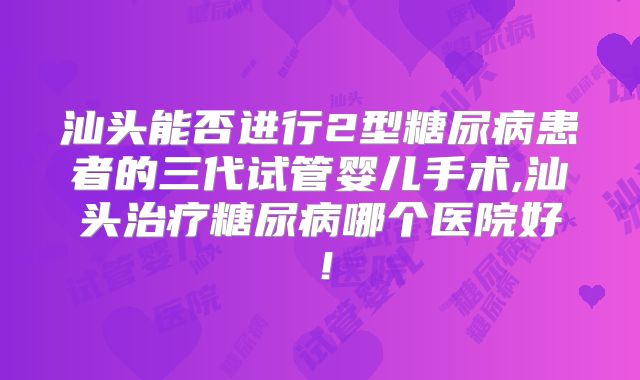 汕头能否进行2型糖尿病患者的三代试管婴儿手术,汕头治疗糖尿病哪个医院好!
