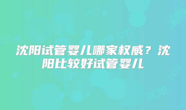 沈阳试管婴儿哪家权威?沈阳比较好试管婴儿