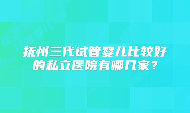抚州三代试管婴儿比较好的私立医院有哪几家？