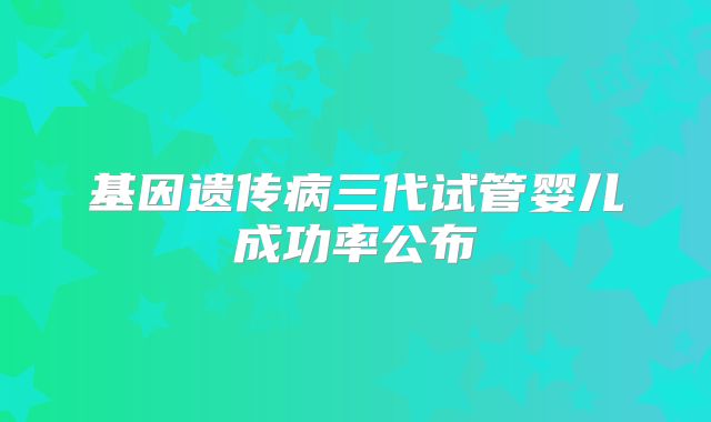 基因遗传病三代试管婴儿成功率公布
