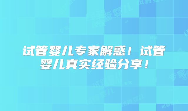 试管婴儿专家解惑！试管婴儿真实经验分享！