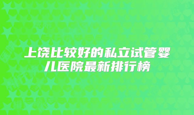 上饶比较好的私立试管婴儿医院最新排行榜