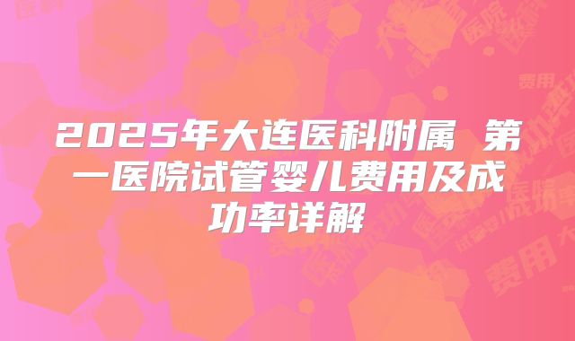 2025年大连医科附属 第一医院试管婴儿费用及成功率详解