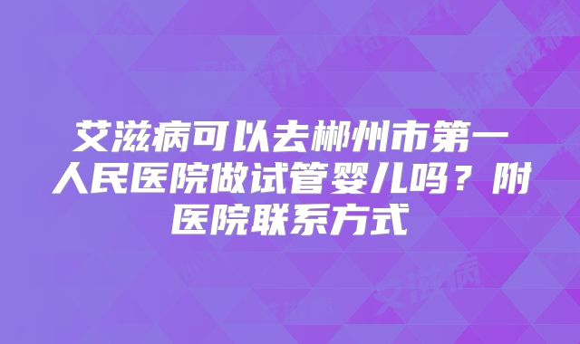 艾滋病可以去郴州市第一人民医院做试管婴儿吗？附医院联系方式