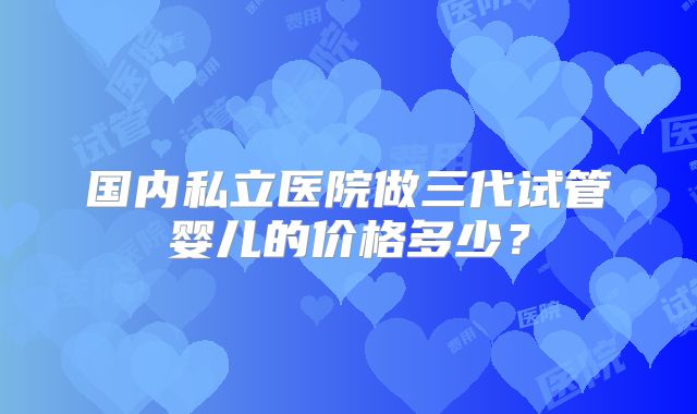 国内私立医院做三代试管婴儿的价格多少？