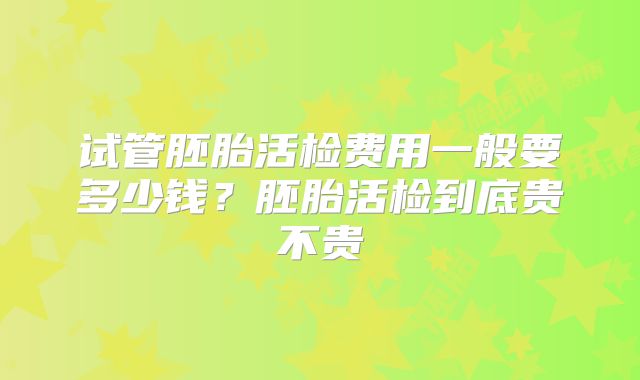 试管胚胎活检费用一般要多少钱？胚胎活检到底贵不贵
