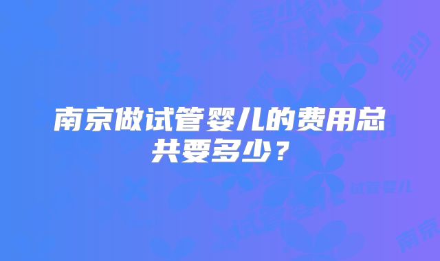 南京做试管婴儿的费用总共要多少？