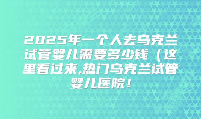 2025年一个人去乌克兰试管婴儿需要多少钱(这里看过来,热门乌克兰试管婴儿医院!