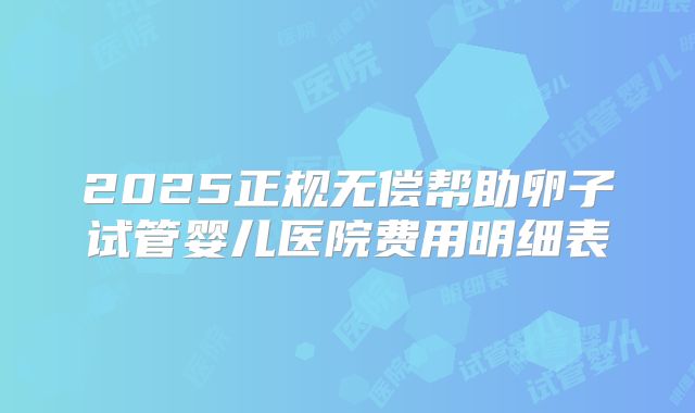 2025正规无偿帮助卵子试管婴儿医院费用明细表