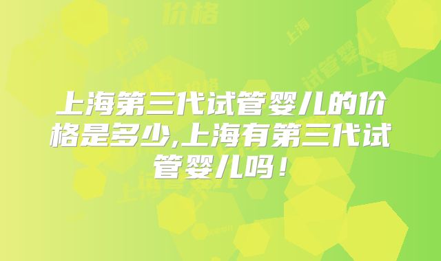 上海第三代试管婴儿的价格是多少,上海有第三代试管婴儿吗!